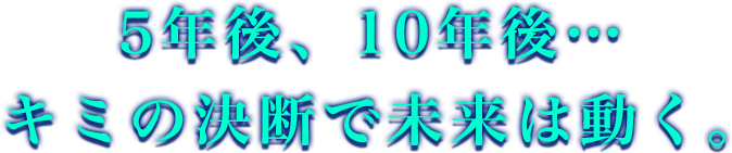 5年後、10年後… キミの決断で未来は動く。