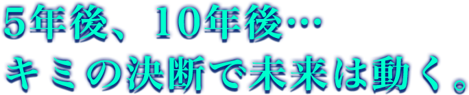 5年後、10年後… キミの決断で未来は動く。